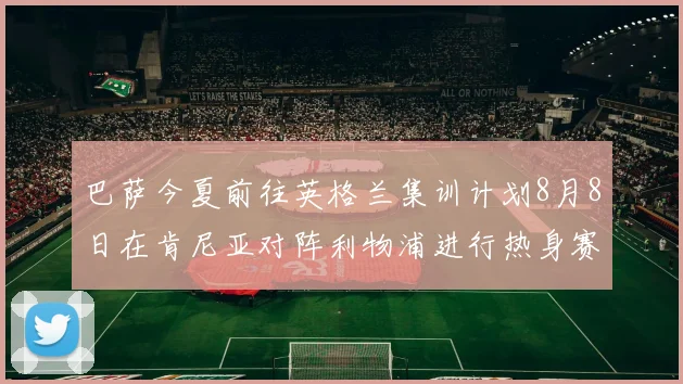 巴萨今夏前往英格兰集训计划8月8日在肯尼亚对阵利物浦进行热身赛