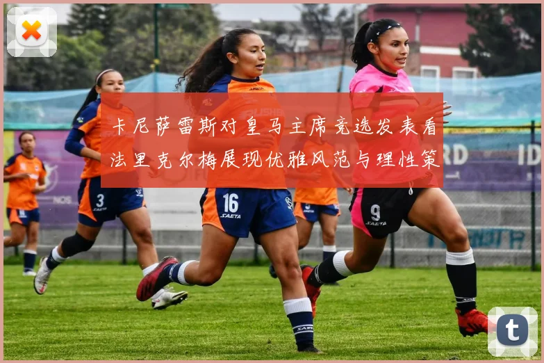 卡尼萨雷斯对皇马主席竞选发表看法里克尔梅展现优雅风范与理性策略