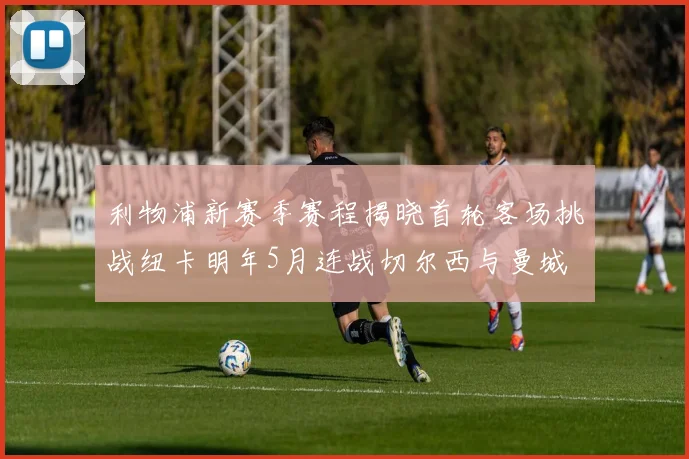 利物浦新赛季赛程揭晓首轮客场挑战纽卡明年5月连战切尔西与曼城