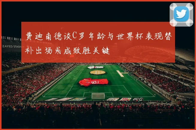 费迪南德谈C罗年龄与世界杯表现替补出场或成致胜关键