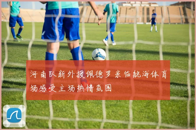 河南队新外援佩德罗亲临航海体育场感受主场热情氛围
