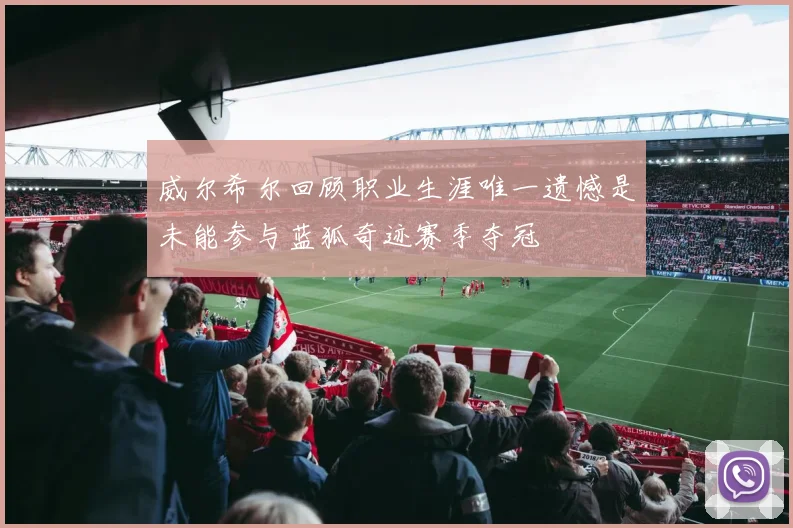 威尔希尔回顾职业生涯唯一遗憾是未能参与蓝狐奇迹赛季夺冠