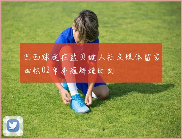 巴西球迷在盐贝健人社交媒体留言回忆02年夺冠辉煌时刻