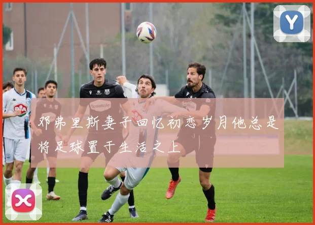 邓弗里斯妻子回忆初恋岁月他总是将足球置于生活之上