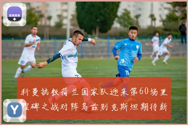 科曼执教荷兰国家队迎来第60场里程碑之战对阵乌兹别克斯坦期待新突破