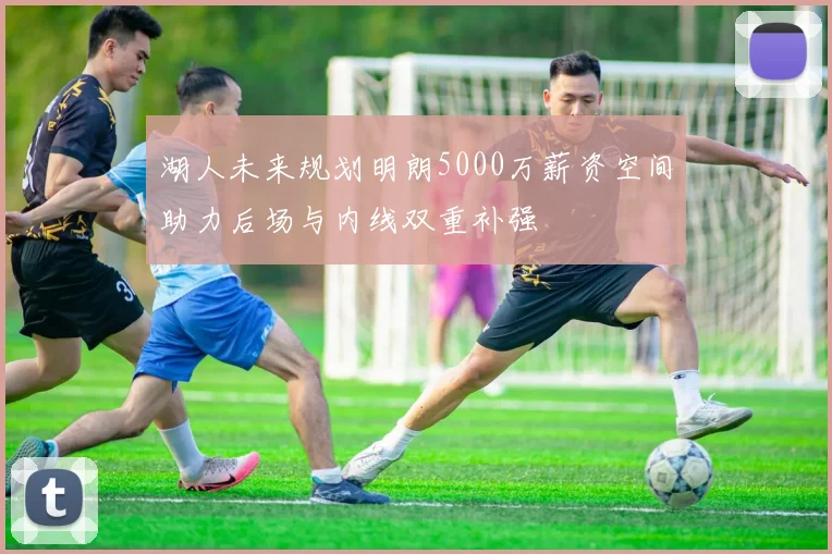 湖人未来规划明朗5000万薪资空间助力后场与内线双重补强