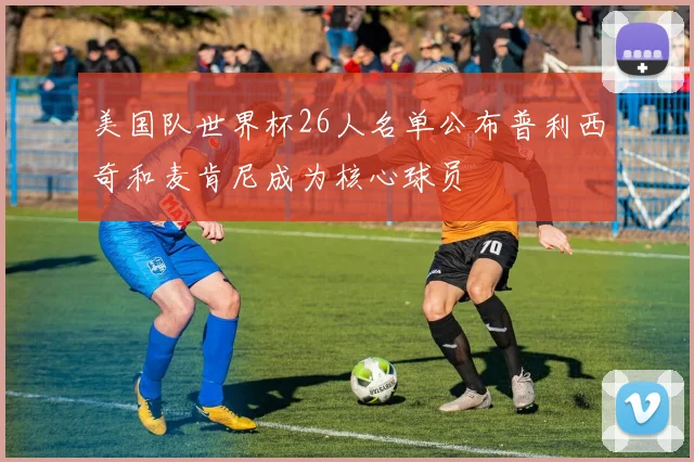 美国队世界杯26人名单公布普利西奇和麦肯尼成为核心球员