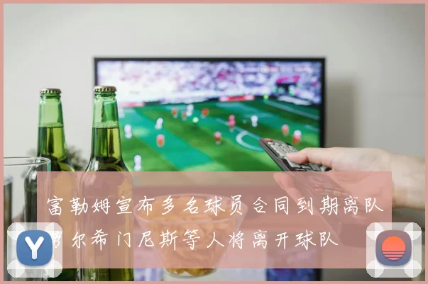 富勒姆宣布多名球员合同到期离队劳尔希门尼斯等人将离开球队